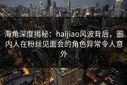 海角深度揭秘：haijiao风波背后，圈内人在粉丝见面会的角色异常令人意外