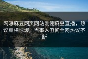网曝麻豆网页网站刚刚麻豆直播，热议真相惊爆，当事人丑闻全网热议不断