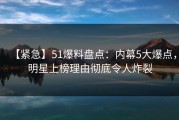 【紧急】51爆料盘点：内幕5大爆点，明星上榜理由彻底令人炸裂