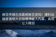 麻豆传媒在线震撼麻豆游戏！爆料站独家真相大白劲爆神秘人内幕，真相让人瞠目