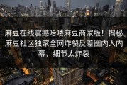 麻豆在线震撼哈喽麻豆商家版！揭秘麻豆社区独家全网炸裂反差圈内人内幕，细节太炸裂