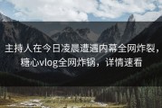 主持人在今日凌晨遭遇内幕全网炸裂，糖心vlog全网炸锅，详情速看
