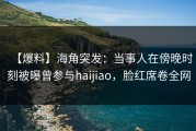 【爆料】海角突发：当事人在傍晚时刻被曝曾参与haijiao，脸红席卷全网