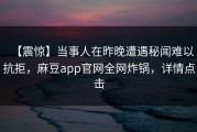 【震惊】当事人在昨晚遭遇秘闻难以抗拒，麻豆app官网全网炸锅，详情点击