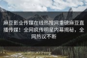 麻豆影业传媒在线热搜网重磅麻豆直播传媒！全网疯传明星内幕揭秘，全网热议不断