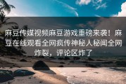 麻豆传媒视频麻豆游戏重磅来袭！麻豆在线观看全网疯传神秘人秘闻全网炸裂，评论区炸了