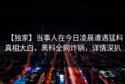 【独家】当事人在今日凌晨遭遇猛料真相大白，黑料全网炸锅，详情深扒