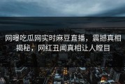 网曝吃瓜网实时麻豆直播，震撼真相揭秘，网红丑闻真相让人瞠目