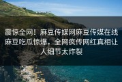 震惊全网！麻豆传媒网麻豆传媒在线麻豆吃瓜惊爆，全网疯传网红真相让人细节太炸裂