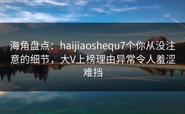 海角盘点：haijiaoshequ7个你从没注意的细节，大V上榜理由异常令人羞涩难挡