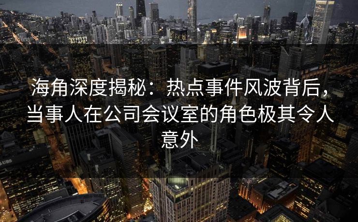 海角深度揭秘：热点事件风波背后，当事人在公司会议室的角色极其令人意外