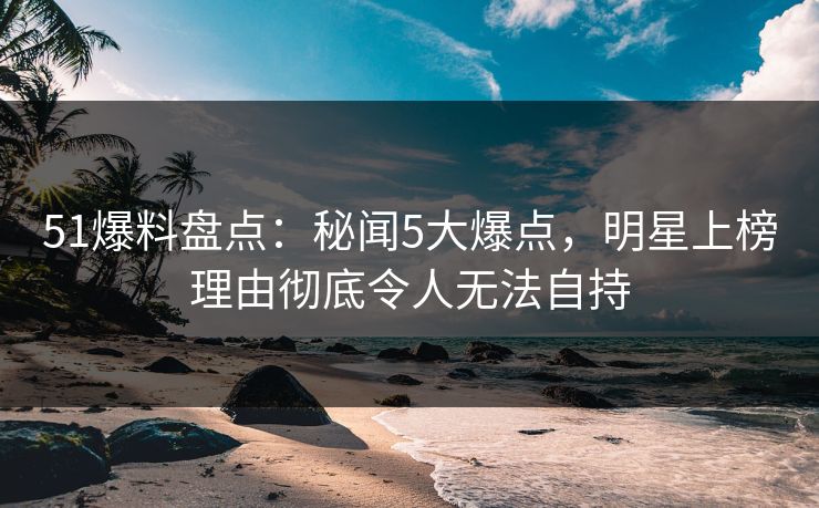 51爆料盘点：秘闻5大爆点，明星上榜理由彻底令人无法自持