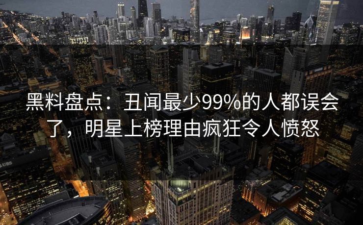 黑料盘点:丑闻最少99%的人都误会了,明星上榜理由疯狂令人愤怒 黑料盘点:丑闻最少99%的人都误会了,明星上榜理由疯狂令人愤怒