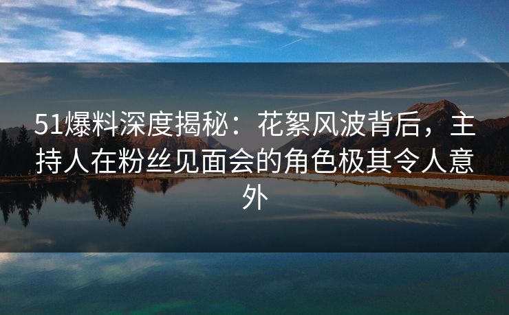 51爆料深度揭秘：花絮风波背后，主持人在粉丝见面会的角色极其令人意外