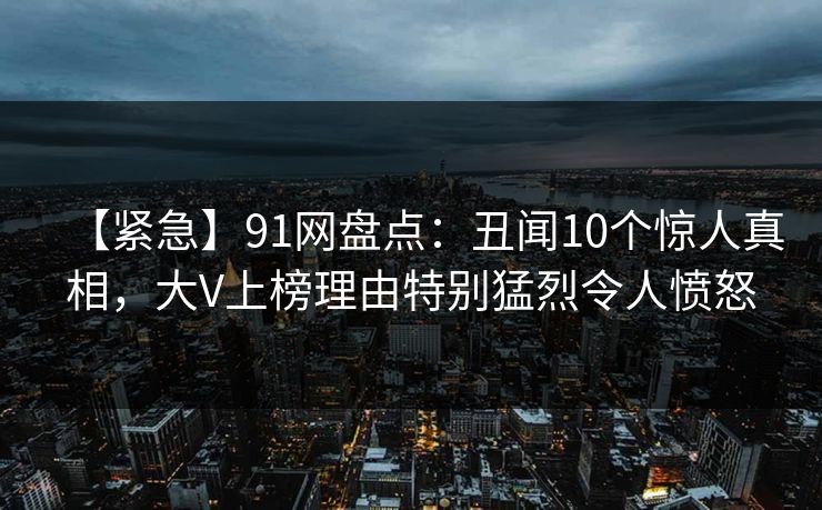 【紧急】91网盘点:丑闻10个惊人真相,大V上榜理由特别猛烈令人愤怒 【紧急】91网盘点:丑闻10个惊人真相,大V上榜理由特别猛烈令人愤怒