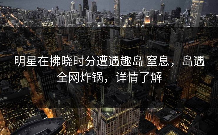 明星在拂晓时分遭遇趣岛 窒息，岛遇全网炸锅，详情了解
