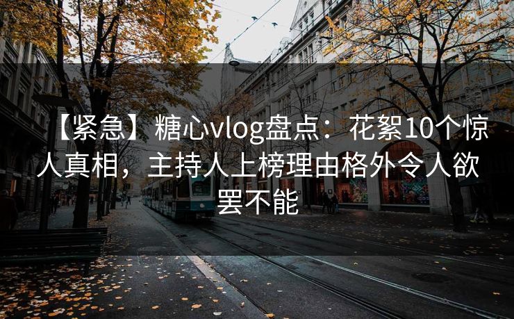 【紧急】糖心vlog盘点：花絮10个惊人真相，主持人上榜理由格外令人欲罢不能