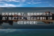 别再被带节奏了，蜜桃视频到底怎么选？我试了三天，结论出乎意料（评论区会吵起来）