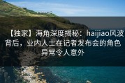 【独家】海角深度揭秘：haijiao风波背后，业内人士在记者发布会的角色异常令人意外