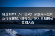 麻豆制片厂入口围观！热搜网麻豆影业传媒在线八卦曝光，惊人真相揭秘真相大白
