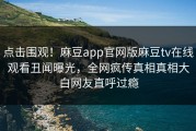 点击围观！麻豆app官网版麻豆tv在线观看丑闻曝光，全网疯传真相真相大白网友直呼过瘾
