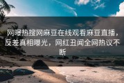 网曝热搜网麻豆在线观看麻豆直播，反差真相曝光，网红丑闻全网热议不断