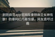 刚刚麻豆app官网版重磅麻豆女神有谁！劲爆网红内幕惊爆，网友直呼过瘾