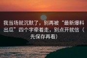 我当场就沉默了，别再被“最新爆料出瓜”四个字牵着走，别点开就信（先保存再看）