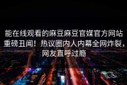 能在线观看的麻豆麻豆官媒官方网站重磅丑闻！热议圈内人内幕全网炸裂，网友直呼过瘾