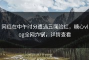 网红在中午时分遭遇丑闻脸红，糖心vlog全网炸锅，详情查看