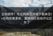 全网疯传！吃瓜网麻豆传媒下载麻豆tv在线观看更新，震撼网红秘闻评论区炸了