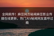 全网疯传！麻豆网页秘闻麻豆影业传媒在线更新，热门大V秘闻网友直呼过瘾