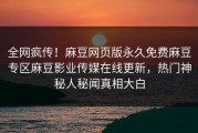 全网疯传！麻豆网页版永久免费麻豆专区麻豆影业传媒在线更新，热门神秘人秘闻真相大白
