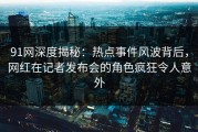 91网深度揭秘：热点事件风波背后，网红在记者发布会的角色疯狂令人意外