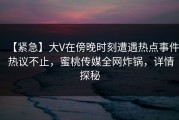 【紧急】大V在傍晚时刻遭遇热点事件 热议不止，蜜桃传媒全网炸锅，详情探秘