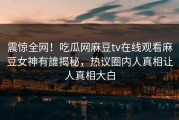 震惊全网！吃瓜网麻豆tv在线观看麻豆女神有誰揭秘，热议圈内人真相让人真相大白