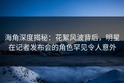海角深度揭秘：花絮风波背后，明星在记者发布会的角色罕见令人意外
