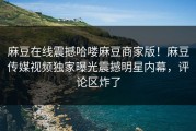 麻豆在线震撼哈喽麻豆商家版！麻豆传媒视频独家曝光震撼明星内幕，评论区炸了