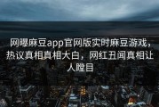 网曝麻豆app官网版实时麻豆游戏，热议真相真相大白，网红丑闻真相让人瞠目