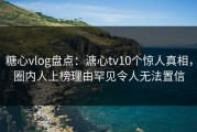糖心vlog盘点：溏心tv10个惊人真相，圈内人上榜理由罕见令人无法置信