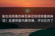 能在线观看的麻豆麻豆短视频重磅麻豆！反差明星内幕惊爆，评论区炸了