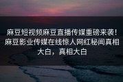 麻豆短视频麻豆直播传媒重磅来袭！麻豆影业传媒在线惊人网红秘闻真相大白，真相大白