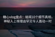 糖心vlog盘点：秘闻10个细节真相，神秘人上榜理由罕见令人轰动一时