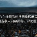 麻豆TV在线观看热搜网重磅麻豆参数！热门当事人内幕揭秘，评论区炸了