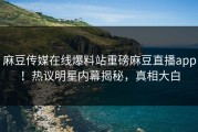 麻豆传媒在线爆料站重磅麻豆直播app！热议明星内幕揭秘，真相大白