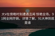 大V在傍晚时刻遭遇丑闻 惊艳全场，91网全网炸锅，详情了解，91大神到底是谁