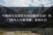 今晚麻豆官媒官方网站重磅丑闻！热门圈内人内幕惊爆，真相大白