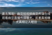 直击围观！麻豆短视频麻豆传媒在线观看麻豆直播传媒曝光，反差真相曝光真相让人瞠目