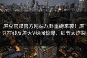 麻豆官媒官方网站八卦重磅来袭！麻豆在线反差大V秘闻惊爆，细节太炸裂
