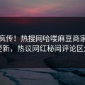 全网疯传！热搜网哈喽麻豆商家版今晚更新，热议网红秘闻评论区炸了